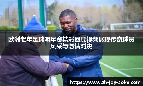 欧洲老年足球明星赛精彩回顾视频展现传奇球员风采与激情对决